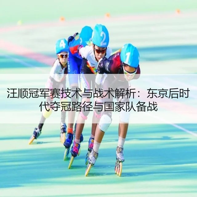 汪顺冠军赛技术与战术解析：东京后时代夺冠路径与国家队备战